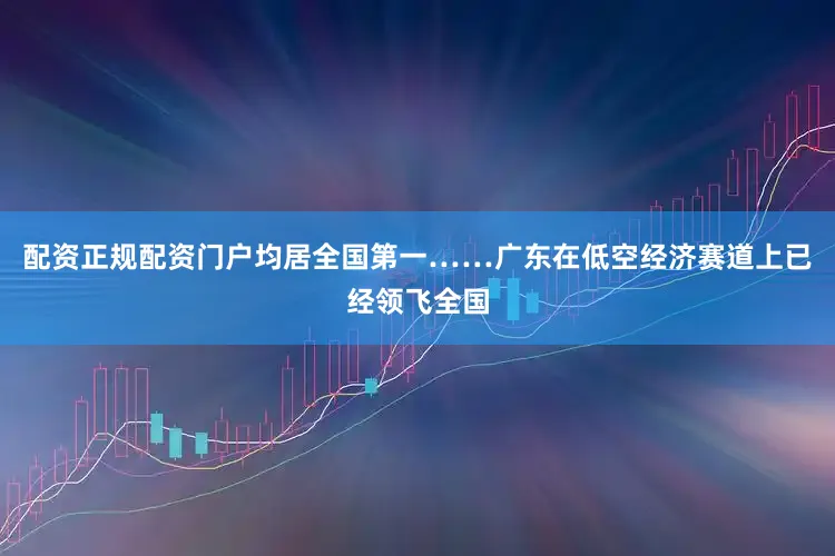 配资正规配资门户均居全国第一……广东在低空经济赛道上已经领飞全国