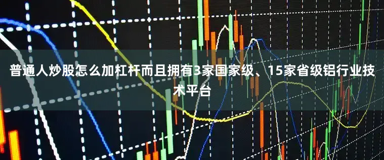 普通人炒股怎么加杠杆而且拥有3家国家级、15家省级铝行业技术平台