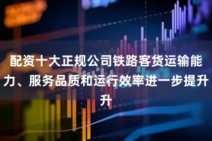 配资十大正规公司铁路客货运输能力、服务品质和运行效率进一步提升