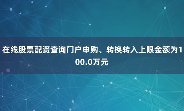 在线股票配资查询门户申购、转换转入上限金额为100.0万元