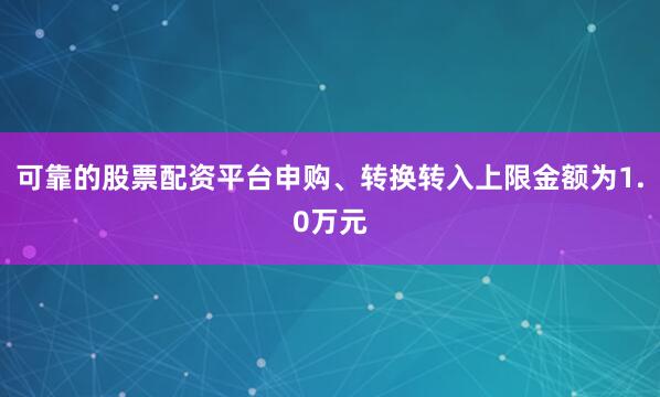 可靠的股票配资平台申购、转换转入上限金额为1.0万元