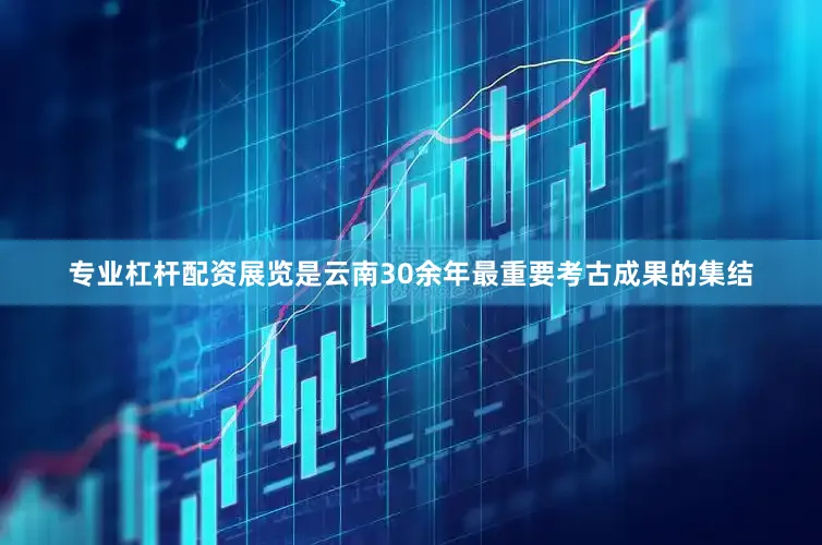 专业杠杆配资展览是云南30余年最重要考古成果的集结
