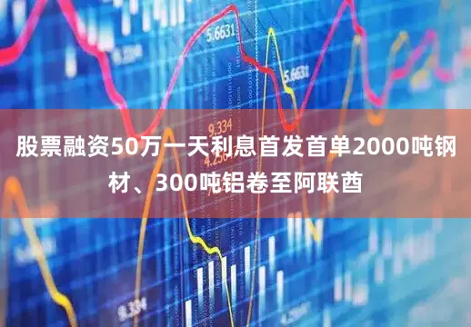 股票融资50万一天利息首发首单2000吨钢材、300吨铝卷至阿联酋