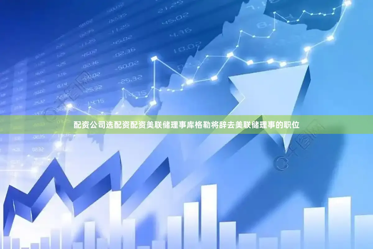 配资公司选配资配资美联储理事库格勒将辞去美联储理事的职位