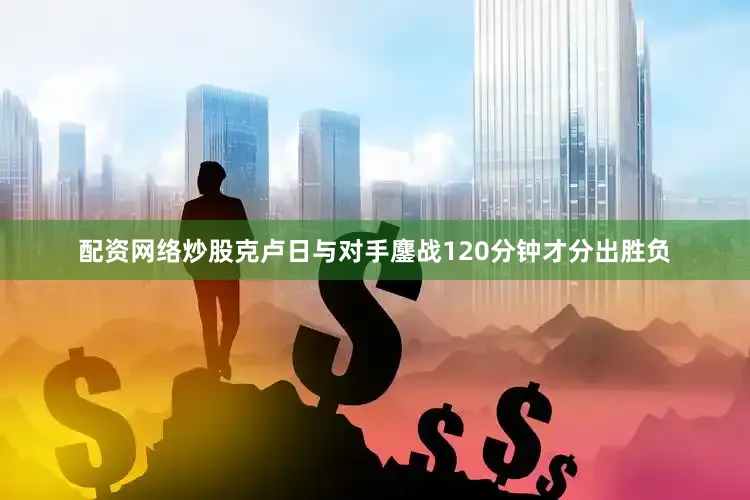 配资网络炒股克卢日与对手鏖战120分钟才分出胜负