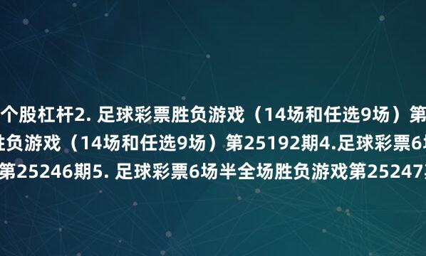 个股杠杆　　2. 足球彩票胜负游戏（14场和任选9场）第25191期　　3. 足球彩票胜负游戏（14场和任选9场）第25192期　　4.足球彩票6场半全场胜负游戏第25246期　　5. 足球彩票6场半全场胜负游戏第25247期　　6. 足球彩票6场半全场胜负游戏第25248期　　7. 足球彩票6场半全场胜负游戏第25249期　　8. 足球彩票6场半全场胜负游戏第25250期　　9.足球彩票4场进球