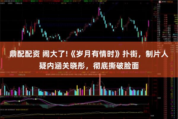 鼎配配资 闹大了!《岁月有情时》扑街，制片人疑内涵关晓彤，彻底撕破脸面