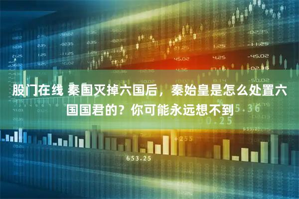 股门在线 秦国灭掉六国后，秦始皇是怎么处置六国国君的？你可能永远想不到