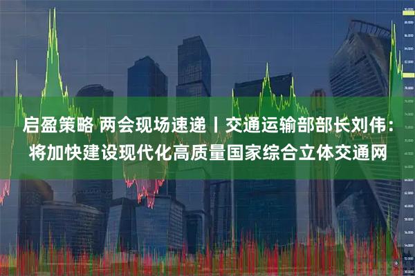 启盈策略 两会现场速递丨交通运输部部长刘伟：将加快建设现代化高质量国家综合立体交通网