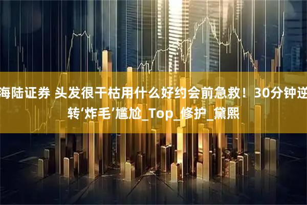 海陆证券 头发很干枯用什么好约会前急救！30分钟逆转‘炸毛’尴尬_Top_修护_黛熙