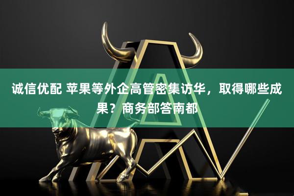 诚信优配 苹果等外企高管密集访华，取得哪些成果？商务部答南都