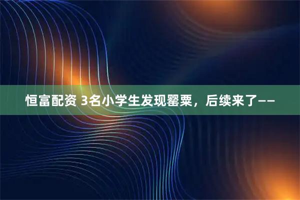 恒富配资 3名小学生发现罂粟，后续来了——