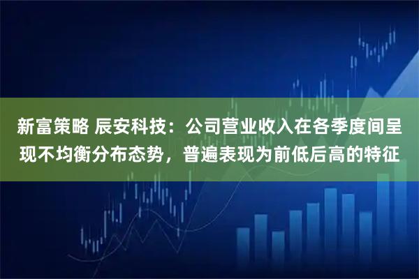 新富策略 辰安科技：公司营业收入在各季度间呈现不均衡分布态势，普遍表现为前低后高的特征
