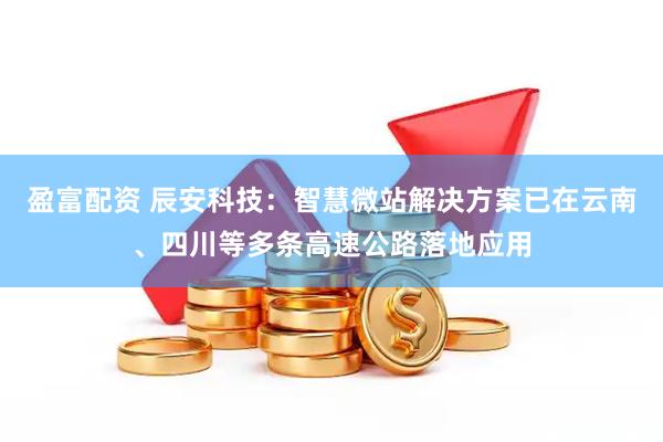 盈富配资 辰安科技：智慧微站解决方案已在云南、四川等多条高速公路落地应用